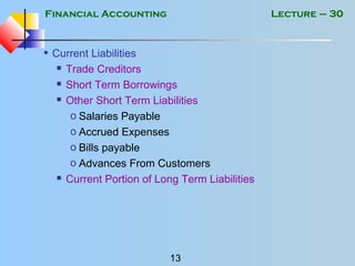 Financial Accounting
13
Lecture – 30
• Current Liabilities
 Trade Creditors
 Short Term Borrowings
 Other Short Term Liabilities
o Salaries Payable
o Accrued Expenses
o Bills payable
o Advances From Customers
 Current Portion of Long Term Liabilities
 