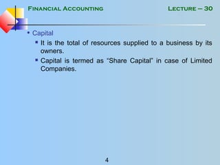 Financial Accounting
4
Lecture – 30
• Capital
 It is the total of resources supplied to a business by its
owners.
 Capital is termed as “Share Capital” in case of Limited
Companies.
 