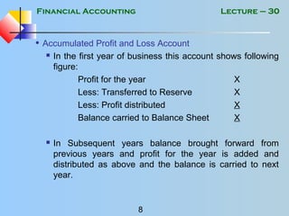 Financial Accounting
8
Lecture – 30
• Accumulated Profit and Loss Account
 In the first year of business this account shows following
figure:
Profit for the year X
Less: Transferred to Reserve X
Less: Profit distributed X
Balance carried to Balance Sheet X
 In Subsequent years balance brought forward from
previous years and profit for the year is added and
distributed as above and the balance is carried to next
year.
 