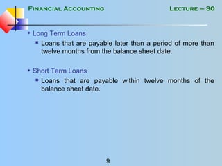 Financial Accounting
9
Lecture – 30
• Long Term Loans
 Loans that are payable later than a period of more than
twelve months from the balance sheet date.
• Short Term Loans
 Loans that are payable within twelve months of the
balance sheet date.
 