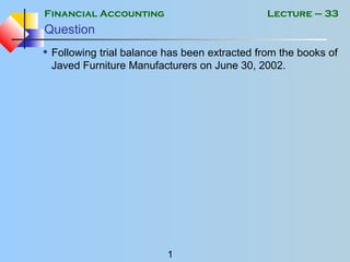 Financial Accounting
1
Lecture – 33
Question
• Following trial balance has been extracted from the books of
Javed Furniture Manufacturers on June 30, 2002.
 
