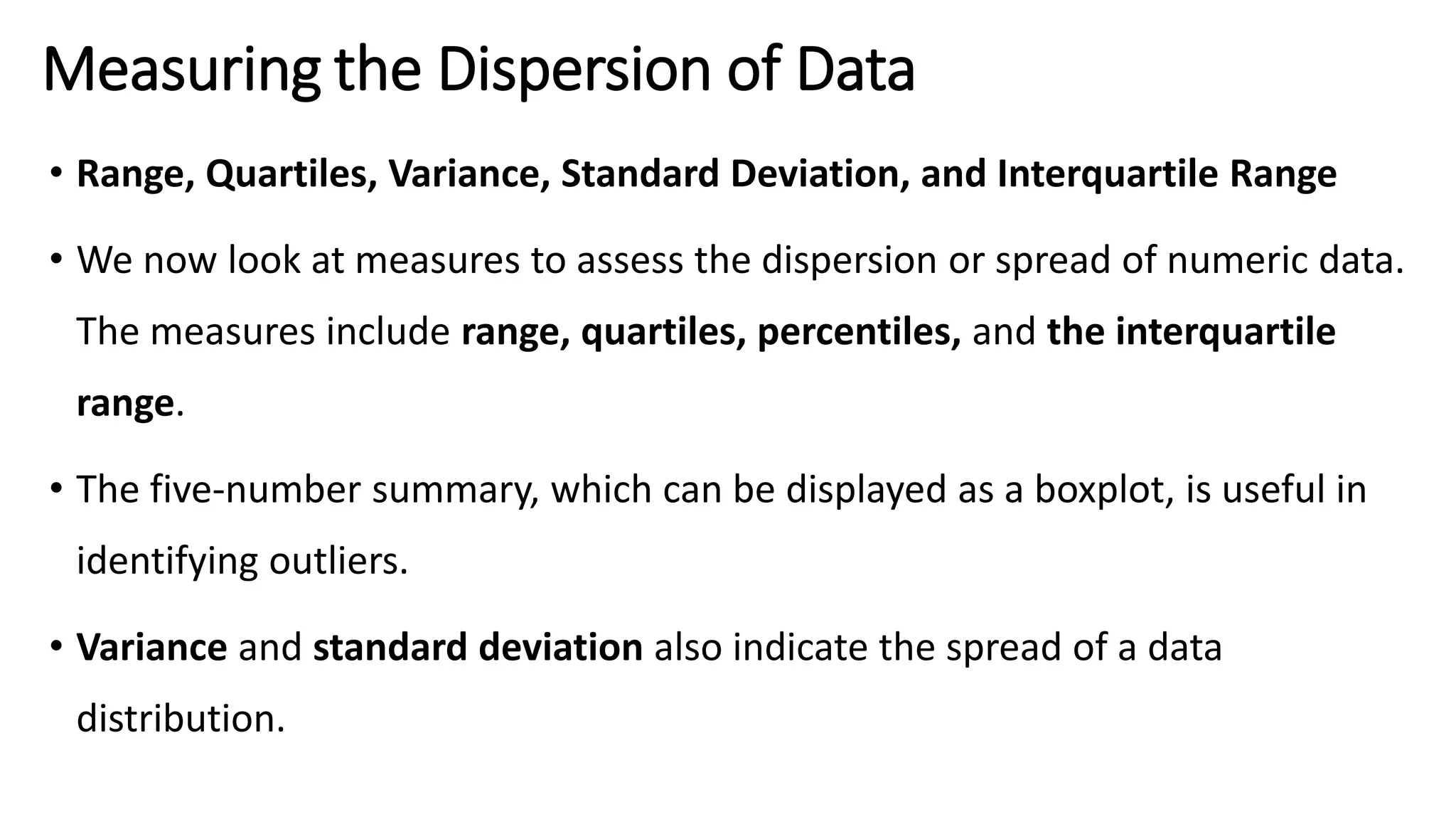 Measuring the Dispersion of Data
• Range, Quartiles, Variance, Standard Deviation, and Interquartile Range
• We now look at measures to assess the dispersion or spread of numeric data.
The measures include range, quartiles, percentiles, and the interquartile
range.
• The five-number summary, which can be displayed as a boxplot, is useful in
identifying outliers.
• Variance and standard deviation also indicate the spread of a data
distribution.
 