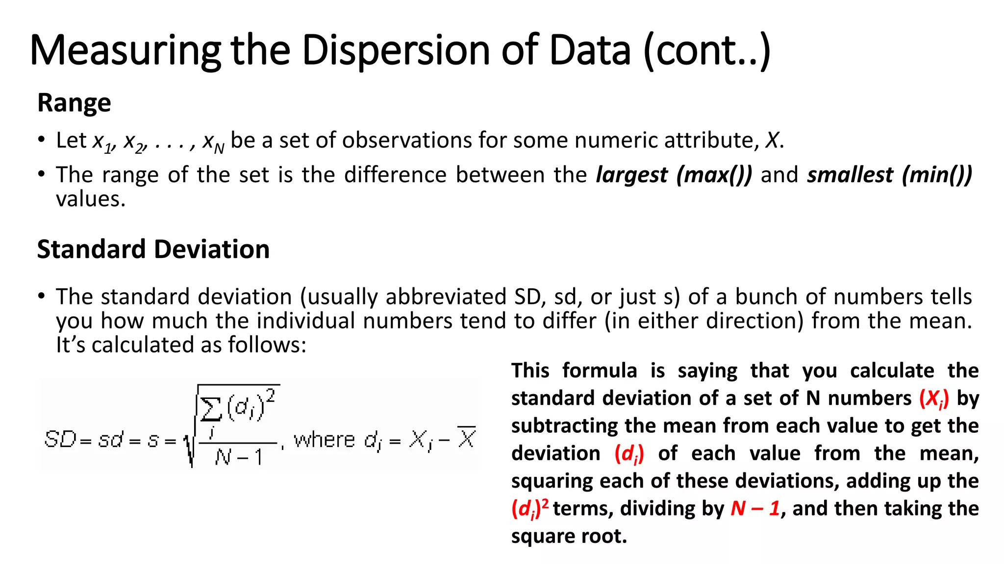 Range
• Let x1, x2, . . . , xN be a set of observations for some numeric attribute, X.
• The range of the set is the difference between the largest (max()) and smallest (min())
values.
Standard Deviation
• The standard deviation (usually abbreviated SD, sd, or just s) of a bunch of numbers tells
you how much the individual numbers tend to differ (in either direction) from the mean.
It’s calculated as follows:
Measuring the Dispersion of Data (cont..)
This formula is saying that you calculate the
standard deviation of a set of N numbers (Xi) by
subtracting the mean from each value to get the
deviation (di) of each value from the mean,
squaring each of these deviations, adding up the
(di)2 terms, dividing by N – 1, and then taking the
square root.
 