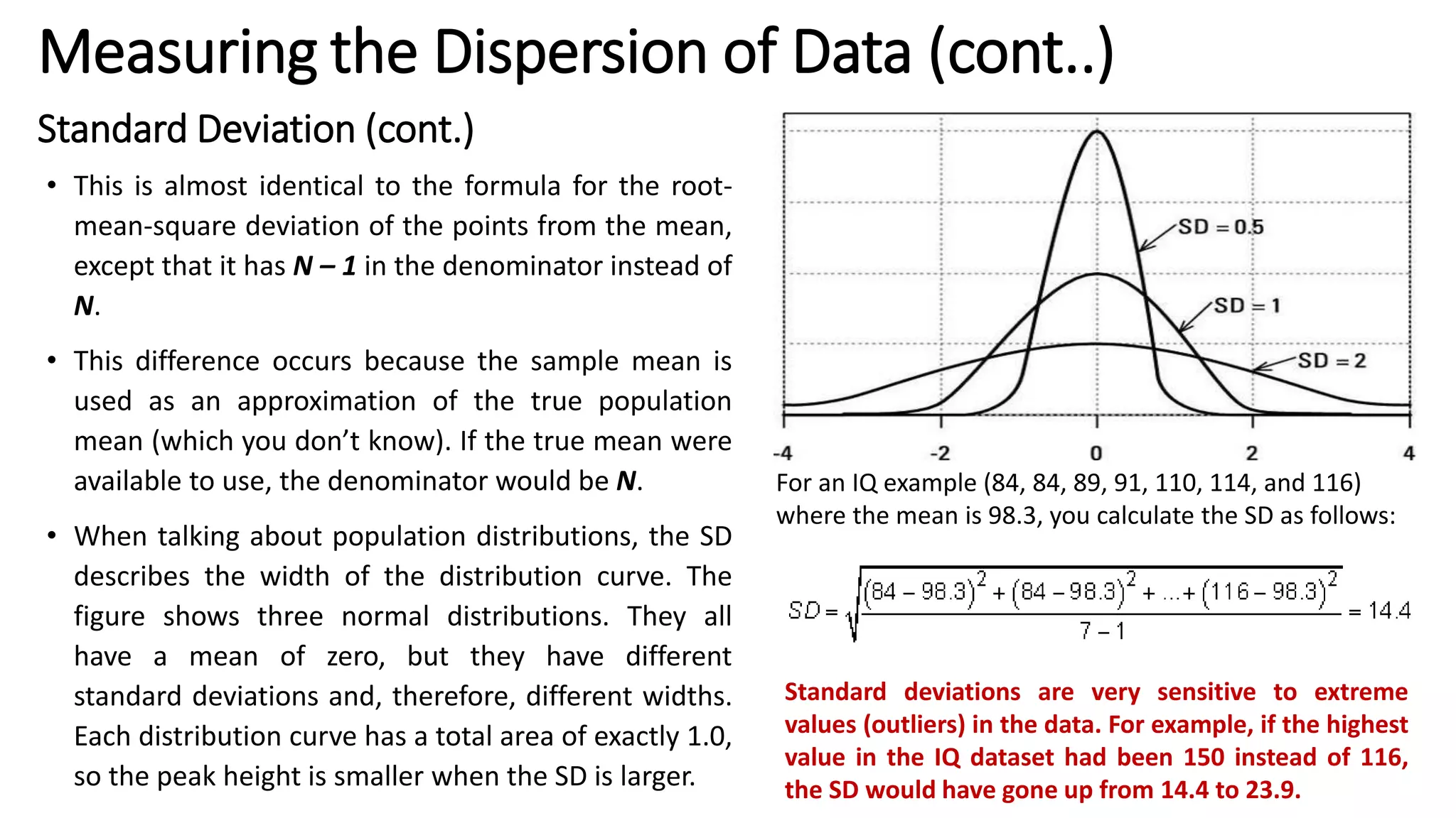 Standard Deviation (cont.)
• This is almost identical to the formula for the root-
mean-square deviation of the points from the mean,
except that it has N – 1 in the denominator instead of
N.
• This difference occurs because the sample mean is
used as an approximation of the true population
mean (which you don’t know). If the true mean were
available to use, the denominator would be N.
• When talking about population distributions, the SD
describes the width of the distribution curve. The
figure shows three normal distributions. They all
have a mean of zero, but they have different
standard deviations and, therefore, different widths.
Each distribution curve has a total area of exactly 1.0,
so the peak height is smaller when the SD is larger.
For an IQ example (84, 84, 89, 91, 110, 114, and 116)
where the mean is 98.3, you calculate the SD as follows:
Standard deviations are very sensitive to extreme
values (outliers) in the data. For example, if the highest
value in the IQ dataset had been 150 instead of 116,
the SD would have gone up from 14.4 to 23.9.
Measuring the Dispersion of Data (cont..)
 