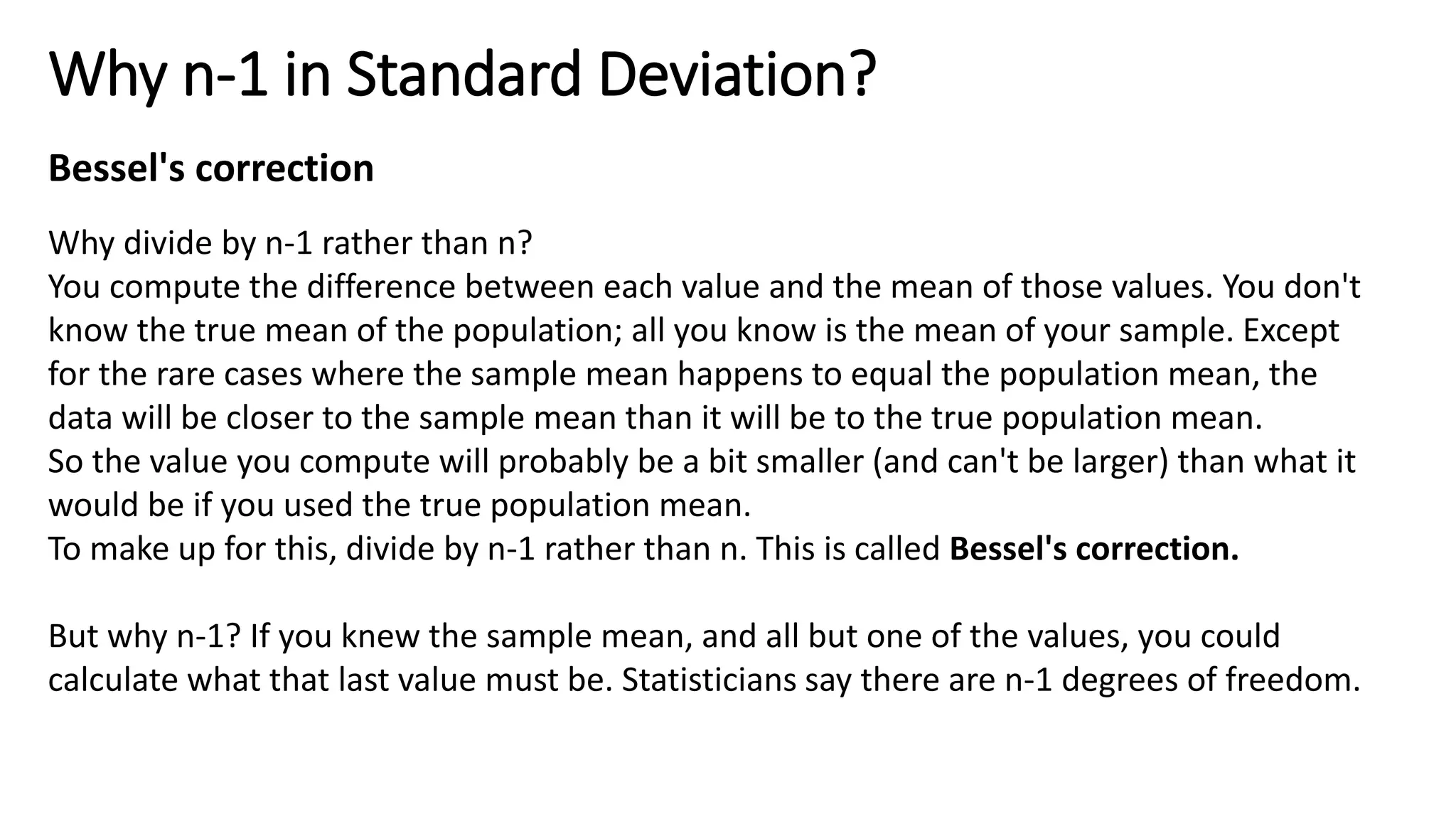 Why n-1 in Standard Deviation?
Why divide by n-1 rather than n?
You compute the difference between each value and the mean of those values. You don't
know the true mean of the population; all you know is the mean of your sample. Except
for the rare cases where the sample mean happens to equal the population mean, the
data will be closer to the sample mean than it will be to the true population mean.
So the value you compute will probably be a bit smaller (and can't be larger) than what it
would be if you used the true population mean.
To make up for this, divide by n-1 rather than n. This is called Bessel's correction.
But why n-1? If you knew the sample mean, and all but one of the values, you could
calculate what that last value must be. Statisticians say there are n-1 degrees of freedom.
Bessel's correction
 