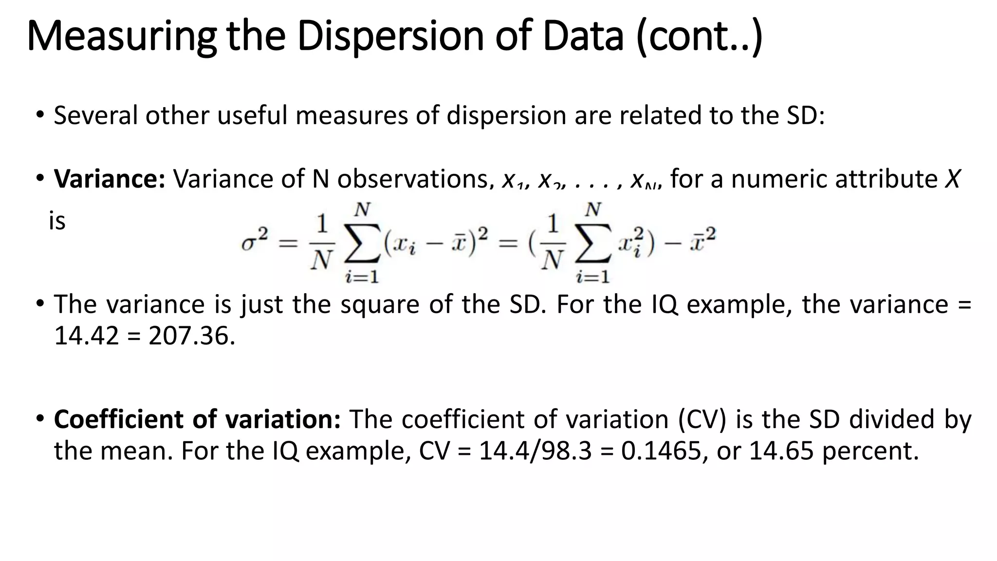 • Several other useful measures of dispersion are related to the SD:
• Variance: Variance of N observations, x1, x2, . . . , xN, for a numeric attribute X
is
• The variance is just the square of the SD. For the IQ example, the variance =
14.42 = 207.36.
• Coefficient of variation: The coefficient of variation (CV) is the SD divided by
the mean. For the IQ example, CV = 14.4/98.3 = 0.1465, or 14.65 percent.
Measuring the Dispersion of Data (cont..)
 