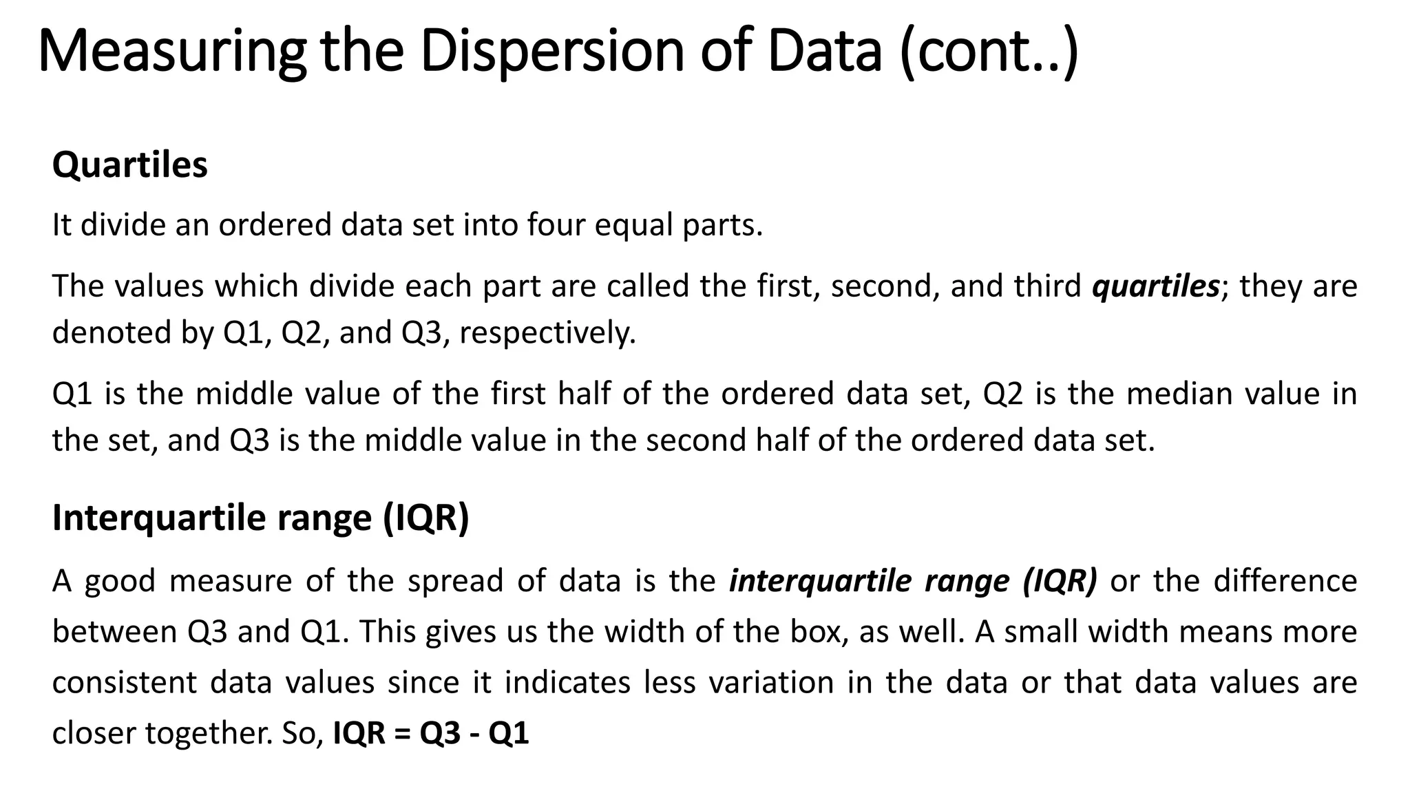 Quartiles
It divide an ordered data set into four equal parts.
The values which divide each part are called the first, second, and third quartiles; they are
denoted by Q1, Q2, and Q3, respectively.
Q1 is the middle value of the first half of the ordered data set, Q2 is the median value in
the set, and Q3 is the middle value in the second half of the ordered data set.
Interquartile range (IQR)
A good measure of the spread of data is the interquartile range (IQR) or the difference
between Q3 and Q1. This gives us the width of the box, as well. A small width means more
consistent data values since it indicates less variation in the data or that data values are
closer together. So, IQR = Q3 - Q1
Measuring the Dispersion of Data (cont..)
 