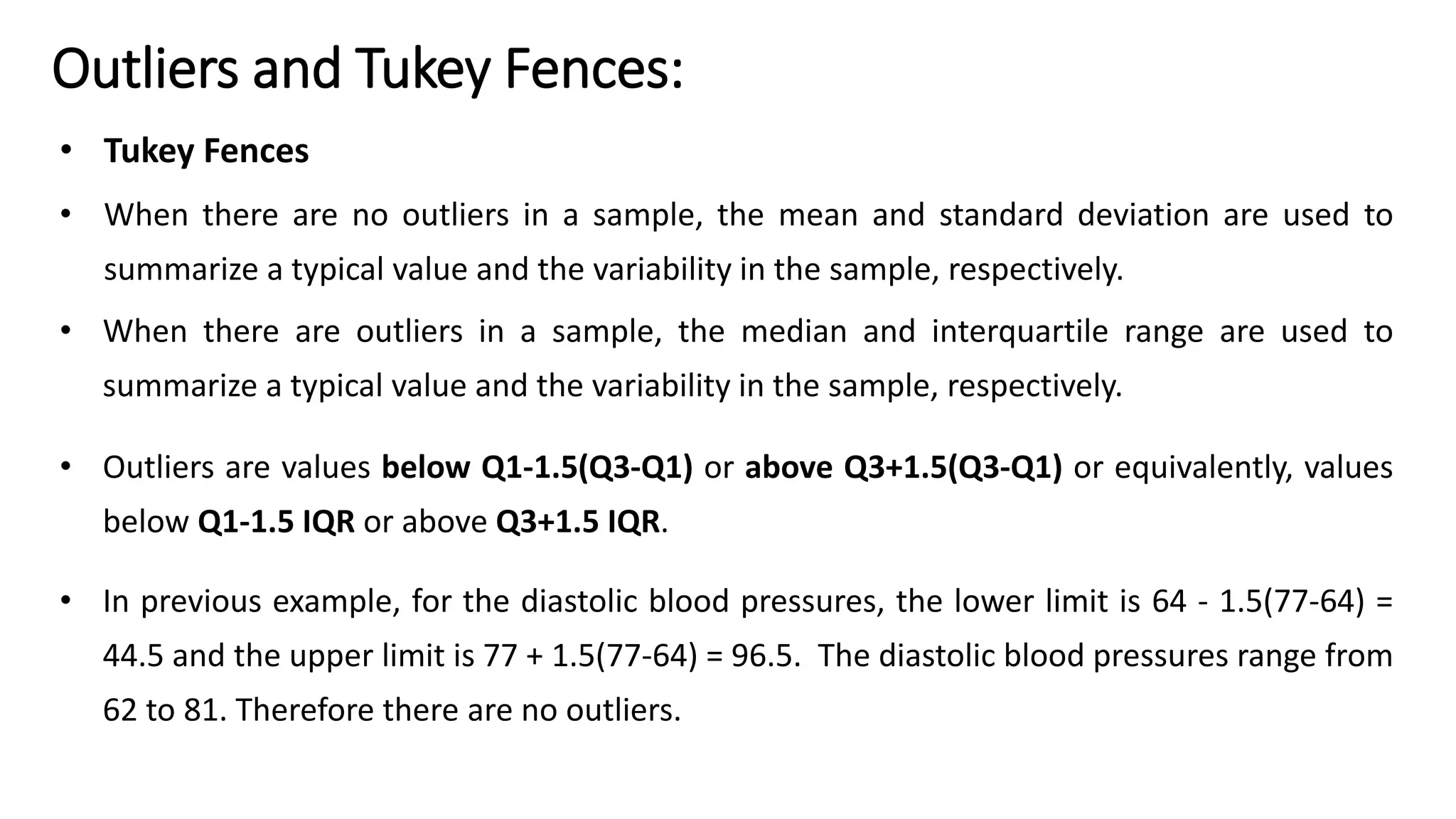 Outliers and Tukey Fences:
• Tukey Fences
• When there are no outliers in a sample, the mean and standard deviation are used to
summarize a typical value and the variability in the sample, respectively.
• When there are outliers in a sample, the median and interquartile range are used to
summarize a typical value and the variability in the sample, respectively.
• Outliers are values below Q1-1.5(Q3-Q1) or above Q3+1.5(Q3-Q1) or equivalently, values
below Q1-1.5 IQR or above Q3+1.5 IQR.
• In previous example, for the diastolic blood pressures, the lower limit is 64 - 1.5(77-64) =
44.5 and the upper limit is 77 + 1.5(77-64) = 96.5. The diastolic blood pressures range from
62 to 81. Therefore there are no outliers.
 