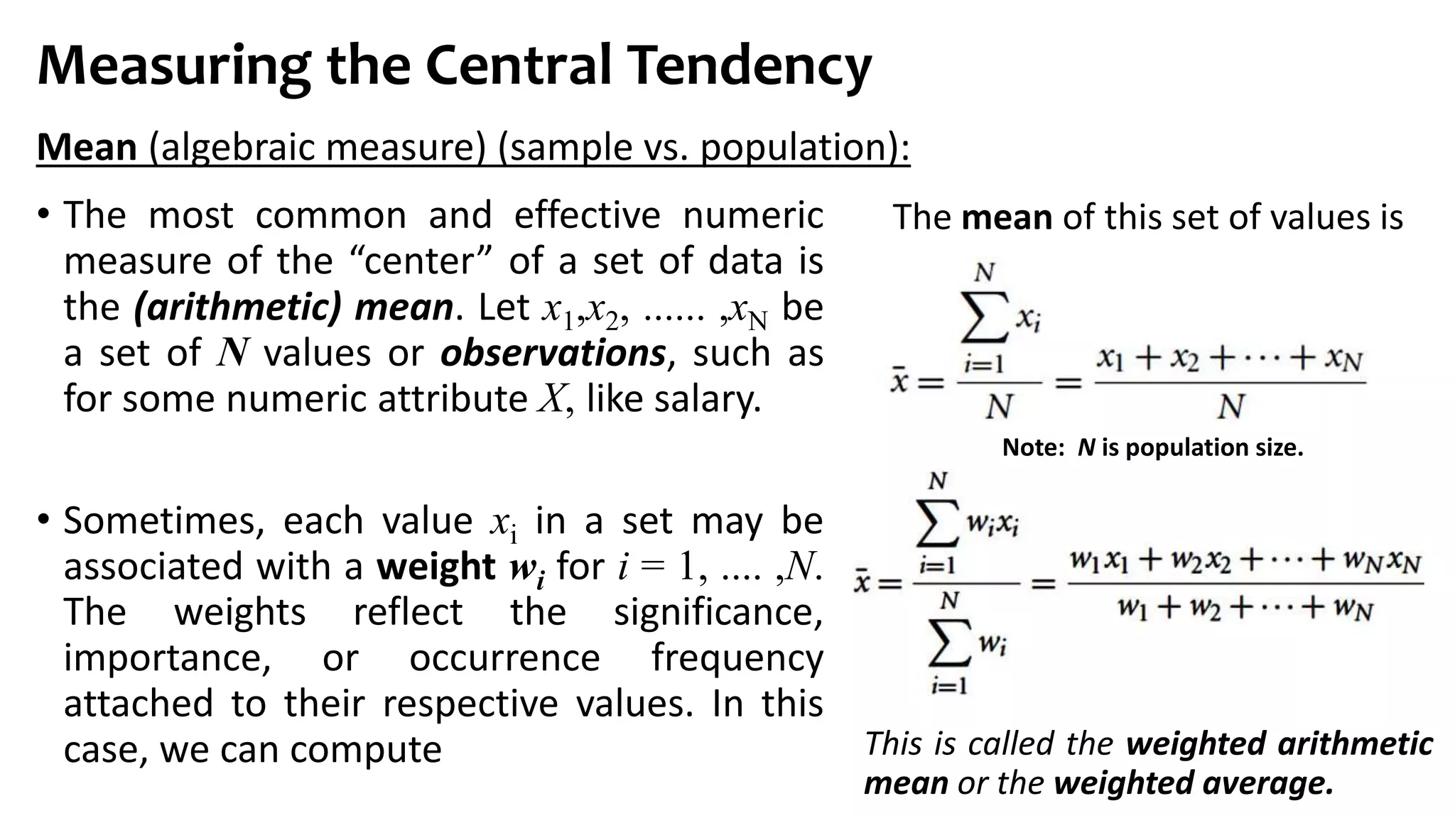 Measuring the Central Tendency
• The most common and effective numeric
measure of the “center” of a set of data is
the (arithmetic) mean. Let x1,x2, ...... ,xN be
a set of N values or observations, such as
for some numeric attribute X, like salary.
• Sometimes, each value xi in a set may be
associated with a weight wi for i = 1, .... ,N.
The weights reflect the significance,
importance, or occurrence frequency
attached to their respective values. In this
case, we can compute
Mean (algebraic measure) (sample vs. population):
Note: N is population size.
The mean of this set of values is
This is called the weighted arithmetic
mean or the weighted average.
 