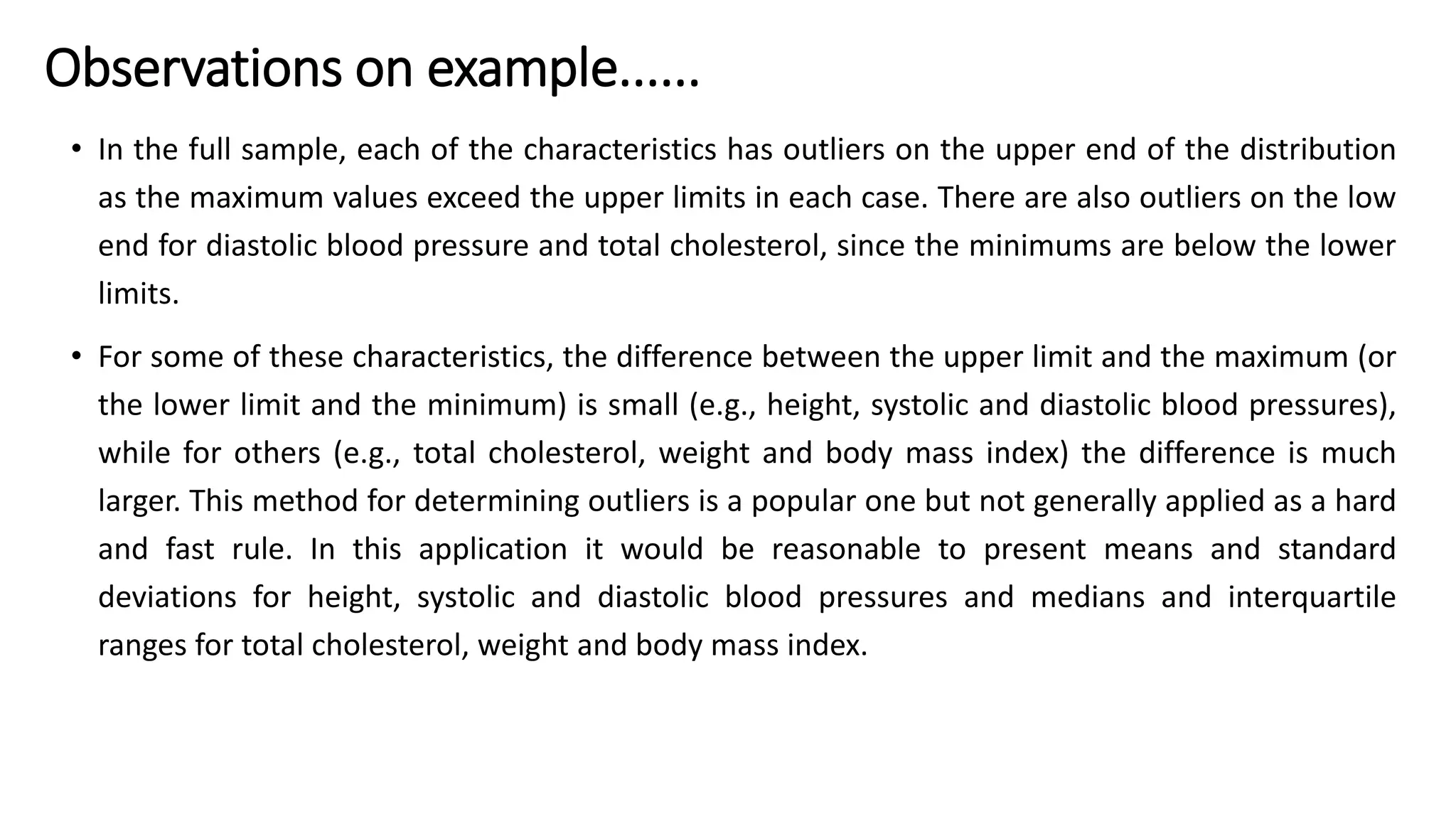 • In the full sample, each of the characteristics has outliers on the upper end of the distribution
as the maximum values exceed the upper limits in each case. There are also outliers on the low
end for diastolic blood pressure and total cholesterol, since the minimums are below the lower
limits.
• For some of these characteristics, the difference between the upper limit and the maximum (or
the lower limit and the minimum) is small (e.g., height, systolic and diastolic blood pressures),
while for others (e.g., total cholesterol, weight and body mass index) the difference is much
larger. This method for determining outliers is a popular one but not generally applied as a hard
and fast rule. In this application it would be reasonable to present means and standard
deviations for height, systolic and diastolic blood pressures and medians and interquartile
ranges for total cholesterol, weight and body mass index.
Observations on example......
 