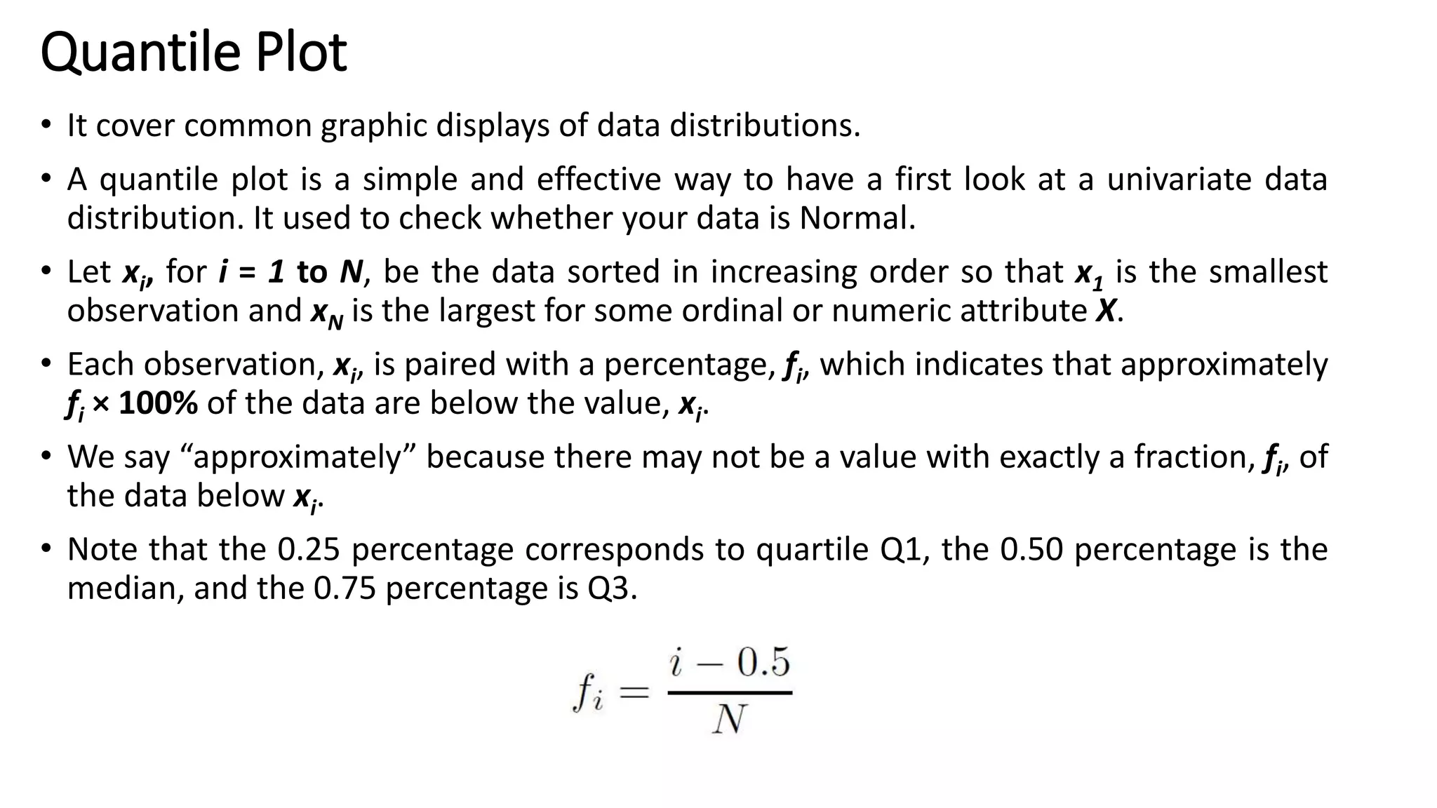 Quantile Plot
• It cover common graphic displays of data distributions.
• A quantile plot is a simple and effective way to have a first look at a univariate data
distribution. It used to check whether your data is Normal.
• Let xi, for i = 1 to N, be the data sorted in increasing order so that x1 is the smallest
observation and xN is the largest for some ordinal or numeric attribute X.
• Each observation, xi, is paired with a percentage, fi, which indicates that approximately
fi × 100% of the data are below the value, xi.
• We say “approximately” because there may not be a value with exactly a fraction, fi, of
the data below xi.
• Note that the 0.25 percentage corresponds to quartile Q1, the 0.50 percentage is the
median, and the 0.75 percentage is Q3.
 