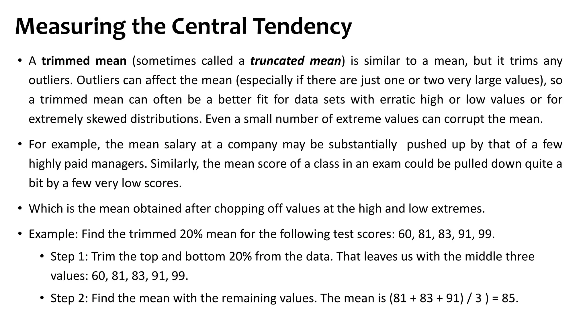 • A trimmed mean (sometimes called a truncated mean) is similar to a mean, but it trims any
outliers. Outliers can affect the mean (especially if there are just one or two very large values), so
a trimmed mean can often be a better fit for data sets with erratic high or low values or for
extremely skewed distributions. Even a small number of extreme values can corrupt the mean.
• For example, the mean salary at a company may be substantially pushed up by that of a few
highly paid managers. Similarly, the mean score of a class in an exam could be pulled down quite a
bit by a few very low scores.
• Which is the mean obtained after chopping off values at the high and low extremes.
• Example: Find the trimmed 20% mean for the following test scores: 60, 81, 83, 91, 99.
• Step 1: Trim the top and bottom 20% from the data. That leaves us with the middle three
values: 60, 81, 83, 91, 99.
• Step 2: Find the mean with the remaining values. The mean is (81 + 83 + 91) / 3 ) = 85.
Measuring the Central Tendency
 