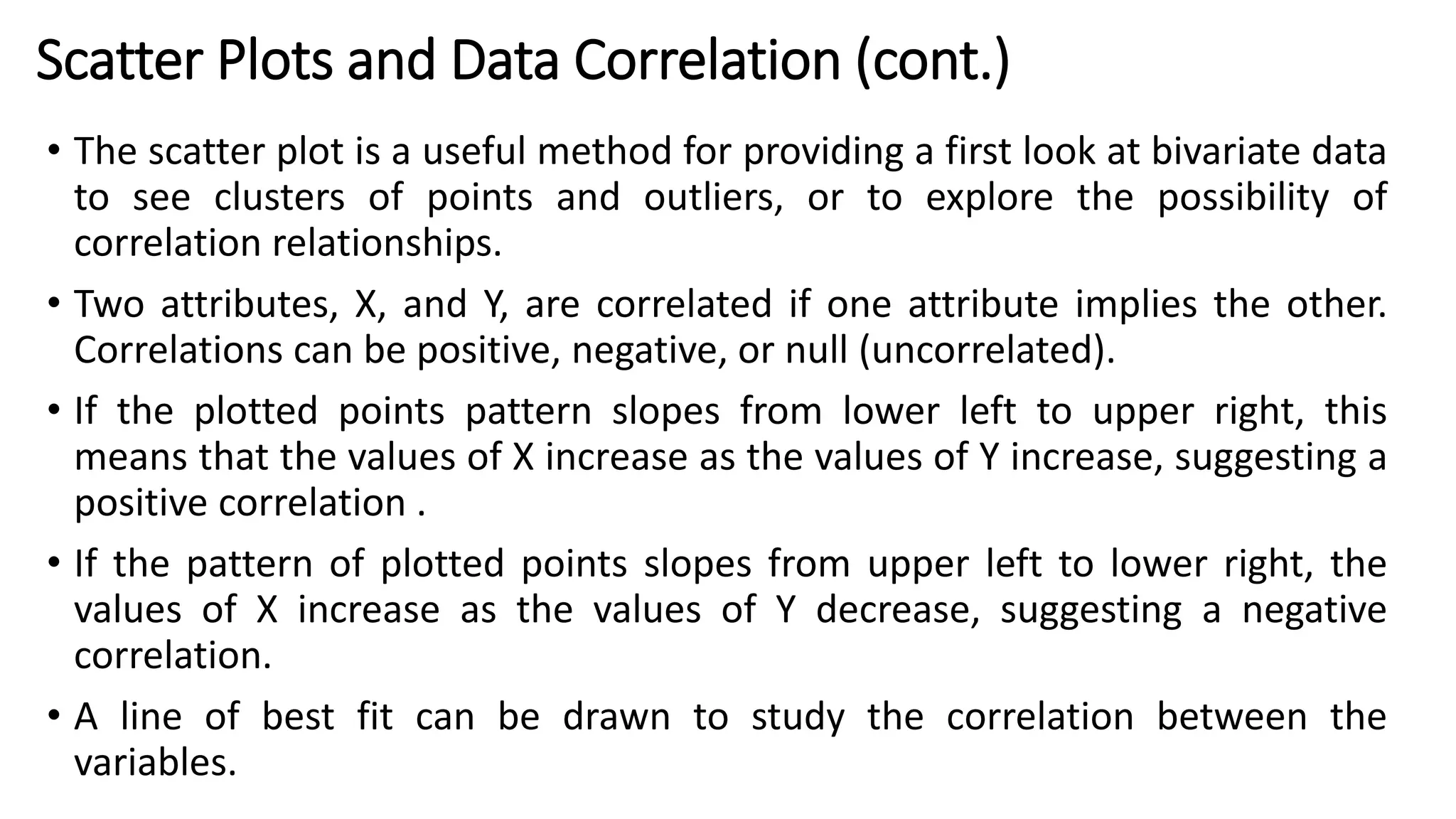 • The scatter plot is a useful method for providing a first look at bivariate data
to see clusters of points and outliers, or to explore the possibility of
correlation relationships.
• Two attributes, X, and Y, are correlated if one attribute implies the other.
Correlations can be positive, negative, or null (uncorrelated).
• If the plotted points pattern slopes from lower left to upper right, this
means that the values of X increase as the values of Y increase, suggesting a
positive correlation .
• If the pattern of plotted points slopes from upper left to lower right, the
values of X increase as the values of Y decrease, suggesting a negative
correlation.
• A line of best fit can be drawn to study the correlation between the
variables.
Scatter Plots and Data Correlation (cont.)
 