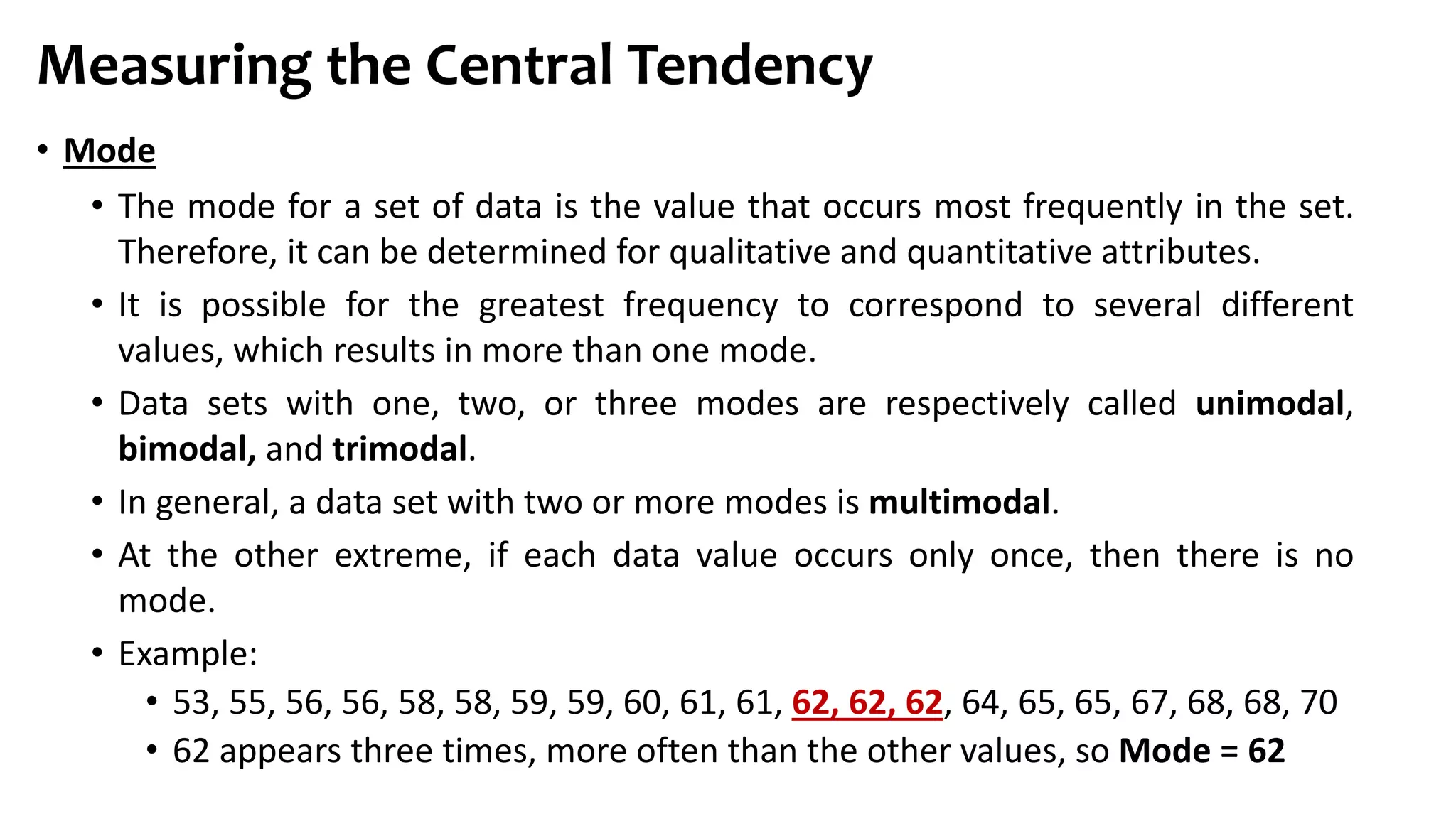 • Mode
• The mode for a set of data is the value that occurs most frequently in the set.
Therefore, it can be determined for qualitative and quantitative attributes.
• It is possible for the greatest frequency to correspond to several different
values, which results in more than one mode.
• Data sets with one, two, or three modes are respectively called unimodal,
bimodal, and trimodal.
• In general, a data set with two or more modes is multimodal.
• At the other extreme, if each data value occurs only once, then there is no
mode.
• Example:
• 53, 55, 56, 56, 58, 58, 59, 59, 60, 61, 61, 62, 62, 62, 64, 65, 65, 67, 68, 68, 70
• 62 appears three times, more often than the other values, so Mode = 62
Measuring the Central Tendency
 