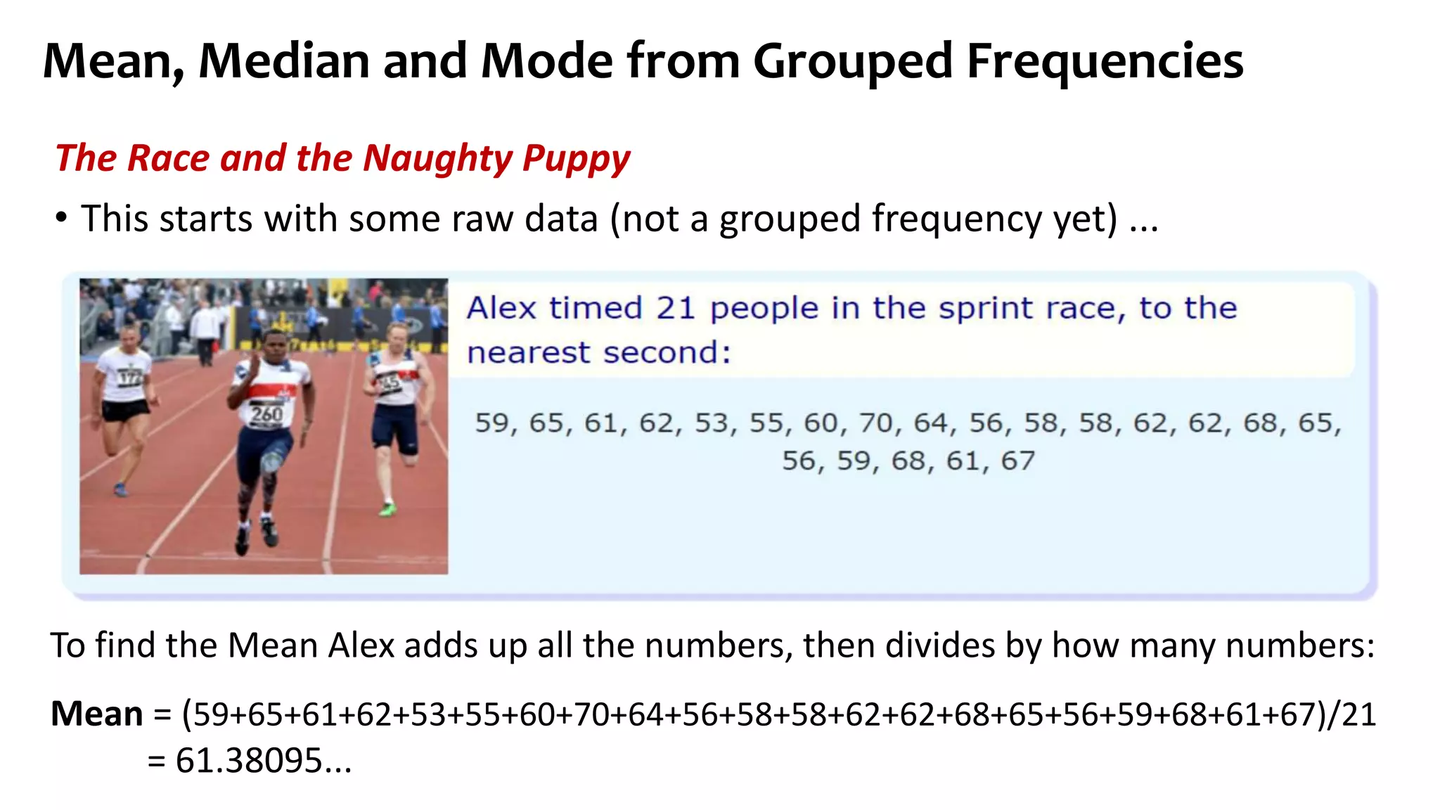 Mean, Median and Mode from Grouped Frequencies
The Race and the Naughty Puppy
• This starts with some raw data (not a grouped frequency yet) ...
To find the Mean Alex adds up all the numbers, then divides by how many numbers:
Mean = (59+65+61+62+53+55+60+70+64+56+58+58+62+62+68+65+56+59+68+61+67)/21
= 61.38095...
 