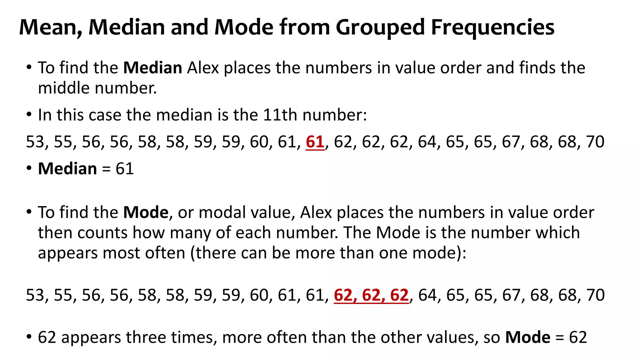 • To find the Median Alex places the numbers in value order and finds the
middle number.
• In this case the median is the 11th number:
53, 55, 56, 56, 58, 58, 59, 59, 60, 61, 61, 62, 62, 62, 64, 65, 65, 67, 68, 68, 70
• Median = 61
• To find the Mode, or modal value, Alex places the numbers in value order
then counts how many of each number. The Mode is the number which
appears most often (there can be more than one mode):
53, 55, 56, 56, 58, 58, 59, 59, 60, 61, 61, 62, 62, 62, 64, 65, 65, 67, 68, 68, 70
• 62 appears three times, more often than the other values, so Mode = 62
Mean, Median and Mode from Grouped Frequencies
 