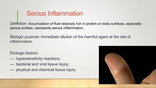 Serous Inflammation
Definition: Accumulation of fluid relatively rich in protein on body surfaces, especially
serous surface, represents serous inflammation.
Biologic purpose: Immediate dilution of the harmful agent at the site of
inflammation.
Etiologic factors:
— hypersensitivity reactions;
— bacterial and viral tissue injury;
— physical and chemical tissue injury.
 
