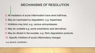 MECHANISMS OF RESOLUTION
5. All mediators of acute inflammation have short half-lives.
6. May be inactivated by degradation, e.g. heparinase
7. Inhibitors may bind, e.g. various anti-proteases.
8. May be unstable e.g. some arachidonic acid derivatives
9. May be diluted in the exudate, e.g. fibrin degradation products.
10. Specific inhibitors of acute inflammatory changes
e.g. lipoxins, endothelin...
 