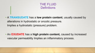 THE FLUID
Definitions
• A TRANSUDATE has a low protein content, usually caused by
alterations in hydrostatic or oncotic pressure.
Implies a hydrostatic (pressure) problem.
• An EXUDATE has a high protein content, caused by increased
vascular permeability Implies an inflammatory process.
 