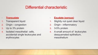 Differential characteristic
• Transudate
1. Transparent liquid
2. Origin - congestion
3. Up to 3% protein
4. Isolated mesothelial cells,
accidental single leukocytes and
erythrocytes
• Exudate (serous)
1. Slightly not quiet clear liquid
2. Origin - inflammatory
3. 3-5% protein
4. A small amount of leukocytes
desquamated epithelium,
mesothelium
 