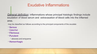 Exudative Inflammations
General definition: inflammations whose principal histologic findings include
exudation of blood serum and extravasation of blood cells into the inflamed
area.
may be classified as follows according to the principal components of the exudate:
• Serous
• Catarrhal
• Fibrinous
• Purulent
• abscess and empyema
• Hemorrhagic
 