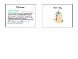 References                                                 Thank You
•   http://www.nesf.org/beacon.html
•   Medical Instrumentation: Applcation and Design, by J. Webster, Wiley, 1998
•   http://engr.smu.edu/~cd/
•   American National Standards Institute: C2-1993. National Electrical Safety
    Code. Published by the Institute of Electrical and Electronics Engineers, Inc.
    New York Greenwald, G. A., ed. Illustrated Guide to Electrical Safety.
    (Contact the American Society of Safety Engineers at 847-699-2929)
•   National Fire Protection Association: Standard #70E. Electrical Safety
    Requirements for Employee Workplaces. Quincy, MA. 1995
•   Schram, Peter J., ed. National Fire Protection Association Standard # 70
    National Electric Code Handbook. Quincy, MA. 1996
•   United States Department of Labor. Control of Hazardous Energy (Lockout-
    Tagout). OSHA Publication 3120. Washington: GPO, 1988
•   United States Department of Labor. Controlling Electrical Hazards. OSHA
    Publication 3075. Washington: GPO, 1988
•   http://www.ibiblio.org/kuphaldt/DC/DC_toc.html
•   http://www.phy.ornl.gov/training/home.html

                                                                                41               42
 