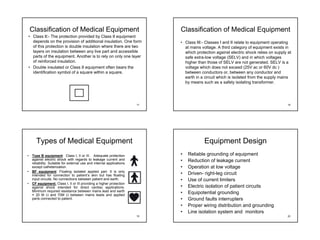 Classification of Medical Equipment                                     Classification of Medical Equipment
• Class II:- The protection provided by Class II equipment
  depends on the provision of additional insulation. One form               • Class III:- Classes I and II relate to equipment operating
  of this protection is double insulation where there are two                 at mains voltage. A third category of equipment exists in
  layers on insulation between any live part and accessible                   which protection against electric shock relies on supply at
  parts of the equipment. Another is to rely on only one layer                safe extra-low voltage (SELV) and in which voltages
  of reinforced insulation.                                                   higher than those of SELV are not generated. SELV is a
• Double insulated or Class II equipment often bears the                      voltage which does not exceed (25V ac or 60V dc )
  identification symbol of a square within a square.                          between conductors or, between any conductor and
                                                                              earth in a circuit which is isolated from the supply mains
                                                                              by means such as a safety isolating transformer.




                                                                       17                                                              18




      Types of Medical Equipment                                                         Equipment Design
•   Type B equipment: Class I, II or III. Adequate protection               •   Reliable grounding of equipment
    against electric shock with regards to leakage current and              •   Reduction of leakage current
    reliability. Suitable for external use and internal applications
    except catheterization.                                                 •   Operation at low voltage
•   BF equipment: Floating isolated applied part. It is only
    intended for connection to patient’s skin but has floating              •   Driven- right-leg circuit
    input circuits. No connections between patient and earth.               •   Use of current limiters
•   CF equipment: Class I, II or III providing a higher protection
    against shock intended for direct cardiac applications.                 •   Electric isolation of patient circuits
    Minimum required resistance between mains lead and earth
    = 20 M Ω and 70M Ω between mains leads and applied
                                                                            •   Equipotential grounding
    parts connected to patient.                                             •   Ground faults interrupters
                                                                            •   Proper wiring distribution and grounding
                                                                            •   Line isolation system and monitors
                                                                       19                                                              20
 