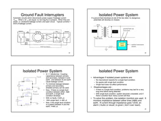 Ground Fault Interrupters                                                        Isolated Power System
Automatic circuits which disconnects power supply if leakage current            If a ground fault develops at one of the two sites, no dangerous
>Imax. When IL & I N are equal, no net mag flux is present. When they are           potentials will develop on chassis
equal, i.e. excessive leakage current, and open circuit. Typical currents =
5mA of leakage current.



                                                                                    240V                      240V




                                                                          25                                                                                26




            Isolated Power System                                                          Isolated Power System
                                       •   A 1:1 transformer. Coupling
                                           capacitance between primary
                              Fault        and secondary, between A and         • Advantages if isolated power systems are:
                                           earth, and between B and earth            – No macroshock hazards for a single fault condition.
                                           cause leakage current.                    – No sparks with single fault condition
                                       •   To minimize leakage between               – Single fault does not affect performance
                                           primary and secondary,
                                           shielded primary can be used.        •    Disadvantages are :
                                       •   Now, If there is a single fault           – If there is a single fault condition, problems may last for a very
                         Fault             condition between either A&B                long time before being detected.
                         Patient           and earth, a single fault                 – With single fault condition, system becomes unisolated, and if
                                           condition develops.                         there is another fault, heavy current will flow.
                                       •   With no faults, I=240 µA.            • To solve this problem, line isolation monitors are used. It
                                       •    With single fault, I= 480 µA          monitors impedance between either lines (A&B) and
                                       •   Now, if the single fault condition     earth. If current through impedance goes >2mA, an
                                           is a patient between A and the         alarm ( Audio or visual ) is given ( don’t over react).
                                           earth, I=480 µA.
                                                                          27                                                                                28
 