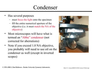 Slide 10 t:/classes/BMS524/2002 lectures/524lect2.ppt
© 1993-2008 J. Paul Robinson - Purdue University Cytometry Laboratories
Condenser
• Has several purposes
– must focus the light onto the specimen
– fill the entire numerical aperture of the
objective (i.e. it must match the NA of the
objective)
• Most microscopes will have what is
termed an “Abbe” condenser (not
corrected for aberrations)
• Note if you exceed 1.0 NA objective,
you probably will need to use oil on the
condenser as well (except in inverted
scopes)
 