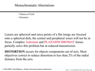 Slide 17 t:/classes/BMS524/2002 lectures/524lect2.ppt
© 1993-2008 J. Paul Robinson - Purdue University Cytometry Laboratories
Monochromatic Aberrations
– Flatness of Field
– Distortion
Lenses are spherical and since points of a flat image are focused
onto a spherical dish, the central and peripheral zones will not be in
focus. Complex Achromat and PLANAPOCHROMAT lenses
partially solve this problem but at reduced transmission.
DISTORTION occurs for objects components out of axis. Most
objectives correct to reduce distortion to less than 2% of the radial
distance from the axis.
 