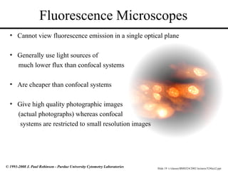 Slide 19 t:/classes/BMS524/2002 lectures/524lect2.ppt
© 1993-2008 J. Paul Robinson - Purdue University Cytometry Laboratories
Fluorescence Microscopes
• Cannot view fluorescence emission in a single optical plane
• Generally use light sources of
much lower flux than confocal systems
• Are cheaper than confocal systems
• Give high quality photographic images
(actual photographs) whereas confocal
systems are restricted to small resolution images
 
