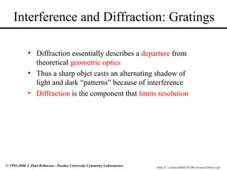 Slide 22 t:/classes/BMS524/2002 lectures/524lect2.ppt
© 1993-2008 J. Paul Robinson - Purdue University Cytometry Laboratories
Interference and Diffraction: Gratings
• Diffraction essentially describes a departure from
theoretical geometric optics
• Thus a sharp objet casts an alternating shadow of
light and dark “patterns” because of interference
• Diffraction is the component that limits resolution
 