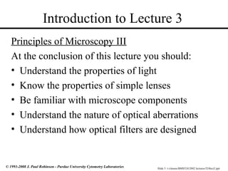 Slide 3 t:/classes/BMS524/2002 lectures/524lect2.ppt
© 1993-2008 J. Paul Robinson - Purdue University Cytometry Laboratories
Introduction to Lecture 3
Principles of Microscopy III
At the conclusion of this lecture you should:
• Understand the properties of light
• Know the properties of simple lenses
• Be familiar with microscope components
• Understand the nature of optical aberrations
• Understand how optical filters are designed
 