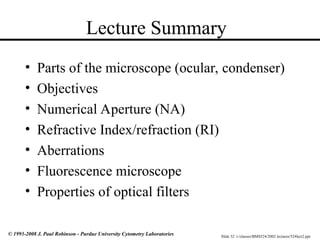 Slide 32 t:/classes/BMS524/2002 lectures/524lect2.ppt
© 1993-2008 J. Paul Robinson - Purdue University Cytometry Laboratories
Lecture Summary
• Parts of the microscope (ocular, condenser)
• Objectives
• Numerical Aperture (NA)
• Refractive Index/refraction (RI)
• Aberrations
• Fluorescence microscope
• Properties of optical filters
 