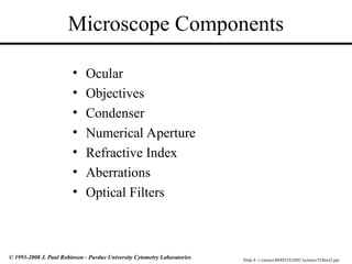 Slide 8 t:/classes/BMS524/2002 lectures/524lect2.ppt
© 1993-2008 J. Paul Robinson - Purdue University Cytometry Laboratories
Microscope Components
• Ocular
• Objectives
• Condenser
• Numerical Aperture
• Refractive Index
• Aberrations
• Optical Filters
 