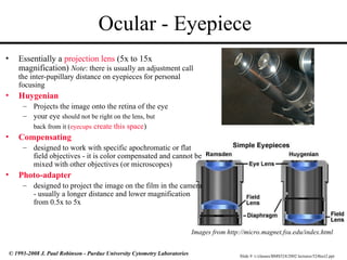 Slide 9 t:/classes/BMS524/2002 lectures/524lect2.ppt
© 1993-2008 J. Paul Robinson - Purdue University Cytometry Laboratories
Ocular - Eyepiece
• Essentially a projection lens (5x to 15x
magnification) Note: there is usually an adjustment call
the inter-pupillary distance on eyepieces for personal
focusing
• Huygenian
– Projects the image onto the retina of the eye
– your eye should not be right on the lens, but
back from it (eyecups create this space)
• Compensating
– designed to work with specific apochromatic or flat
field objectives - it is color compensated and cannot be
mixed with other objectives (or microscopes)
• Photo-adapter
– designed to project the image on the film in the camera
- usually a longer distance and lower magnification
from 0.5x to 5x
Images from http://micro.magnet.fsu.edu/index.html
 
