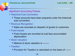 Financial Accounting
14
Lecture – 40
Significant Accounting Policies
• Historical Cost Convention
 These accounts have been prepared under the historical
cost convention.
• Revenue Recognition
 Sales are recorded on dispatch of goods to customers.
• Fixed Assets
 Fixed Assets are recorded at cost less accumulated
depreciation.
• Stock Valuation
 Method of stock valuation is --------
• Taxation
 Provision for Taxation is calculated on the basis of -------
 
