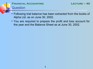 Financial Accounting
1
Lecture – 40
Question
• Following trial balance has been extracted from the books of
Alpha Ltd. as on June 30, 2002.
• You are required to prepare the profit and loss account for
the year and the Balance Sheet as at June 30, 2002.
 
