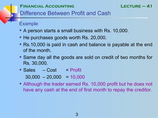 Financial Accounting
3
Lecture – 41
Difference Between Profit and Cash
Example
• A person starts a small business with Rs. 10,000.
• He purchases goods worth Rs. 20,000.
• Rs.10,000 is paid in cash and balance is payable at the end
of the month.
• Same day all the goods are sold on credit of two months for
Rs. 30,000.
• Sales – Cost = Profit
30,000 – 20,000 = 10,000
• Although the trader earned Rs. 10,000 profit but he does not
have any cash at the end of first month to repay the creditor.
 
