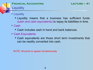 Financial Accounting
4
Lecture – 41
Liquidity
• Liquidity
 Liquidity means that a business has sufficient funds
(cash and cash equivalents) to repay its liabilities in time.
• Cash
 Cash includes cash in hand and bank balances.
• Cash Equivalents
 Cash equivalents are those short term investments that
can be readily converted into cash.
NOTE: All points to appear simultaneously
 