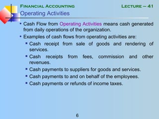 Financial Accounting
6
Lecture – 41
Operating Activities
• Cash Flow from Operating Activities means cash generated
from daily operations of the organization.
• Examples of cash flows from operating activities are:
 Cash receipt from sale of goods and rendering of
services.
 Cash receipts from fees, commission and other
revenues.
 Cash payments to suppliers for goods and services.
 Cash payments to and on behalf of the employees.
 Cash payments or refunds of income taxes.
 