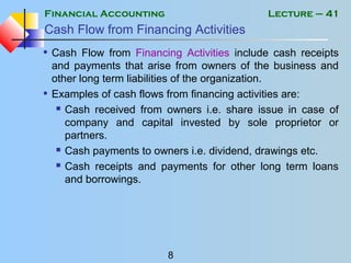 Financial Accounting
8
Lecture – 41
Cash Flow from Financing Activities
• Cash Flow from Financing Activities include cash receipts
and payments that arise from owners of the business and
other long term liabilities of the organization.
• Examples of cash flows from financing activities are:
 Cash received from owners i.e. share issue in case of
company and capital invested by sole proprietor or
partners.
 Cash payments to owners i.e. dividend, drawings etc.
 Cash receipts and payments for other long term loans
and borrowings.
 