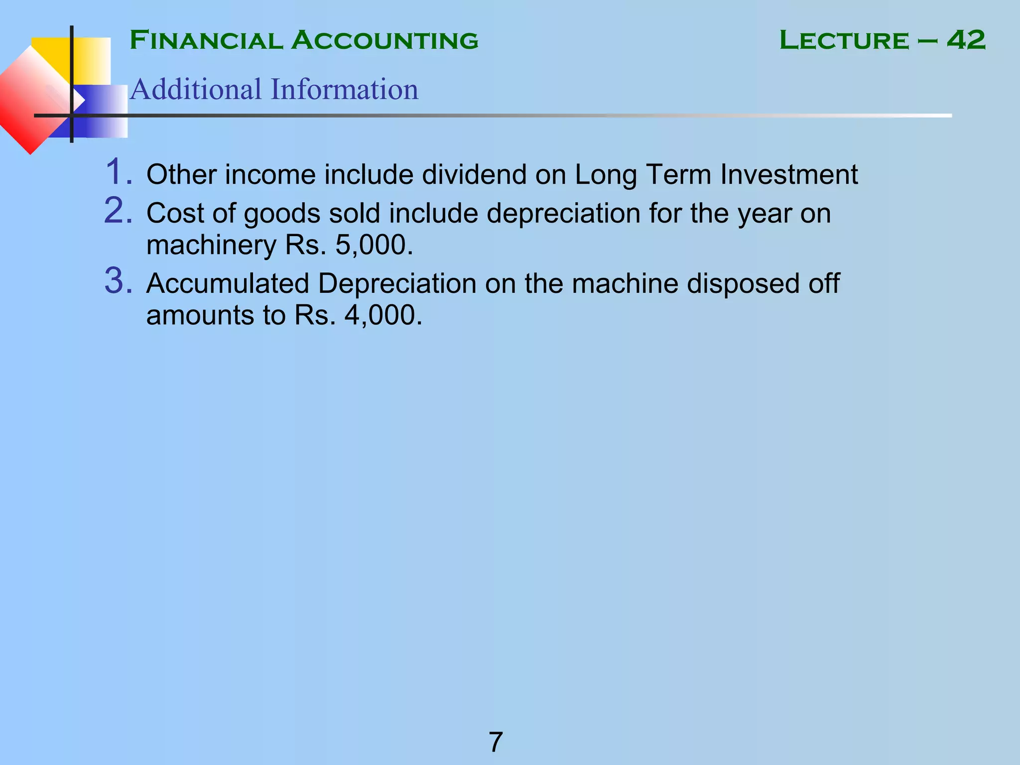 Financial Accounting
7
Lecture – 42
Additional Information
1. Other income include dividend on Long Term Investment
2. Cost of goods sold include depreciation for the year on
machinery Rs. 5,000.
3. Accumulated Depreciation on the machine disposed off
amounts to Rs. 4,000.
 