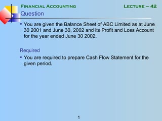 Financial Accounting
1
Lecture – 42
Question
• You are given the Balance Sheet of ABC Limited as at June
30 2001 and June 30, 2002 and its Profit and Loss Account
for the year ended June 30 2002.
Required
• You are required to prepare Cash Flow Statement for the
given period.
 