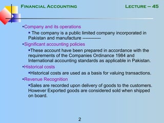 Financial Accounting
2
Lecture – 45
•Company and its operations
 The company is a public limited company incorporated in
Pakistan and manufacture ------------
•Significant accounting policies
These account have been prepared in accordance with the
requirements of the Companies Ordinance 1984 and
International accounting standards as applicable in Pakistan.
•Historical costs
Historical costs are used as a basis for valuing transactions.
•Revenue Recognition
Sales are recorded upon delivery of goods to the customers.
However Exported goods are considered sold when shipped
on board.
 