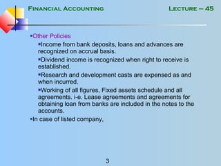 Financial Accounting
3
Lecture – 45
•Other Policies
Income from bank deposits, loans and advances are
recognized on accrual basis.
Dividend income is recognized when right to receive is
established.
Research and development casts are expensed as and
when incurred.
Working of all figures, Fixed assets schedule and all
agreements. i-e. Lease agreements and agreements for
obtaining loan from banks are included in the notes to the
accounts.
•In case of listed company,
 