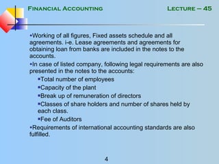 Financial Accounting
4
Lecture – 45
•Working of all figures, Fixed assets schedule and all
agreements. i-e. Lease agreements and agreements for
obtaining loan from banks are included in the notes to the
accounts.
•In case of listed company, following legal requirements are also
presented in the notes to the accounts:
Total number of employees
Capacity of the plant
Break up of remuneration of directors
Classes of share holders and number of shares held by
each class.
Fee of Auditors
•Requirements of international accounting standards are also
fulfilled.
 
