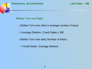Financial Accounting
7
Lecture – 45
Debtor Turn over Ratio
oDebtor Turn over ratio( in average number of days)
= Average Debtors / Credit Sales x 365
oDebtor Turn over ratio( Number of times)
= Credit Sales / Average Debtors
 