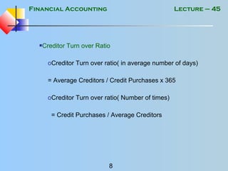 Financial Accounting
8
Lecture – 45
Creditor Turn over Ratio
oCreditor Turn over ratio( in average number of days)
= Average Creditors / Credit Purchases x 365
oCreditor Turn over ratio( Number of times)
= Credit Purchases / Average Creditors
 
