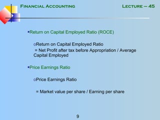 Financial Accounting
9
Lecture – 45
Return on Capital Employed Ratio (ROCE)
oReturn on Capital Employed Ratio
= Net Profit after tax before Appropriation / Average
Capital Employed
Price Earnings Ratio
oPrice Earnings Ratio
= Market value per share / Earning per share
 